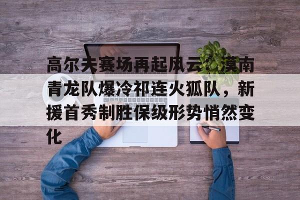 开云在线平台-高尔夫赛场再起风云：漠南青龙队爆冷祁连火狐队，新援首秀制胜保级形势悄然变化的简单介绍
