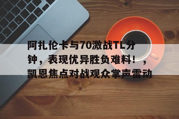 开云-关于阿扎伦卡与70激战TL分钟，表现优异胜负难料！，凯恩焦点对战观众掌声雷动的信息