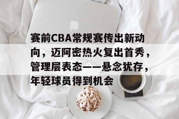 开云网页版-赛前CBA常规赛传出新动向，迈阿密热火复出首秀，管理层表态——悬念犹存，年轻球员得到机会的简单介绍