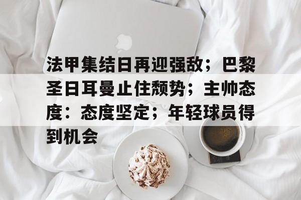 开云在线平台-关于法甲集结日再迎强敌；巴黎圣日耳曼止住颓势；主帅态度：态度坚定；年轻球员得到机会的信息